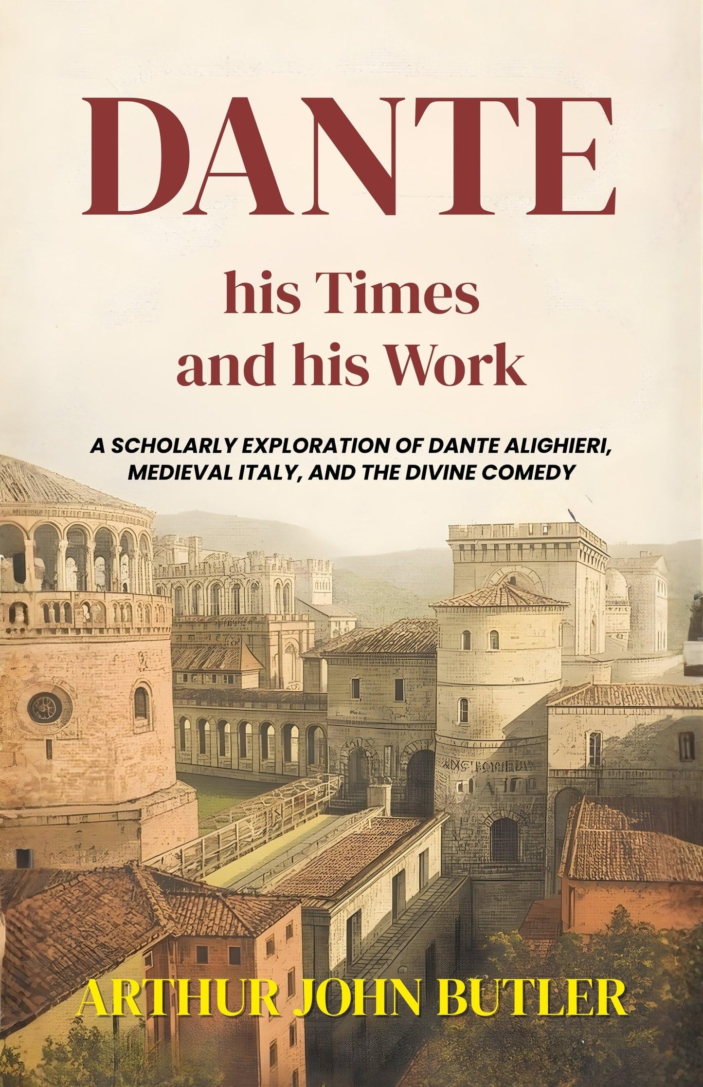 Dante His Times And His Work : A Scholarly Exploration Of Dante Alighieri, Medieval Italy, And The Divine Comedy (Literary Biography And Criticism)